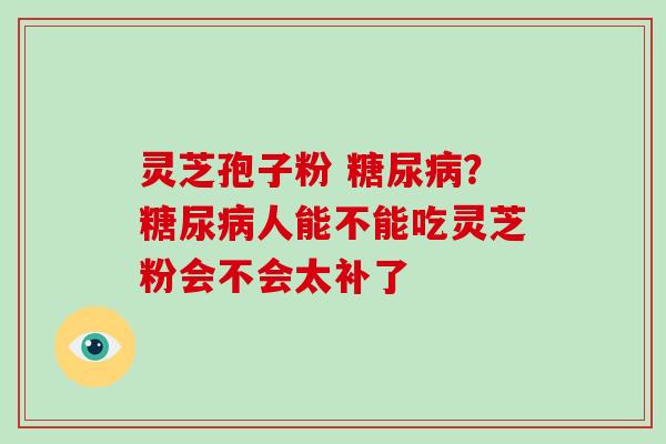 灵芝孢子粉 糖尿病?糖尿病人能不能吃灵芝粉会不会太补了