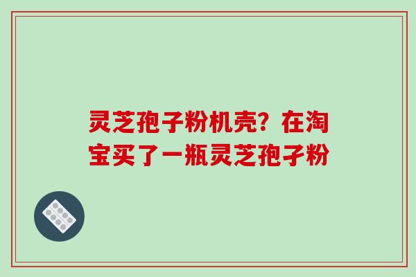 灵芝孢子粉机壳？在淘宝买了一瓶灵芝孢孑粉
