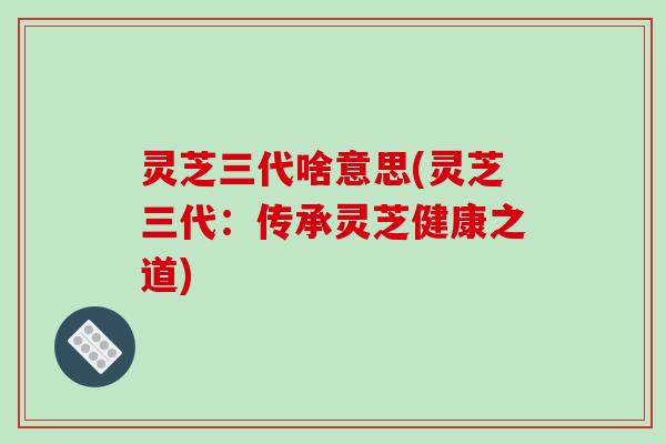 灵芝三代啥意思(灵芝三代:传承灵芝健康之道)