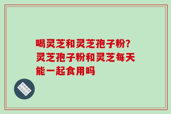 喝灵芝和灵芝孢子粉?灵芝孢子粉和灵芝每天能一起食用吗
