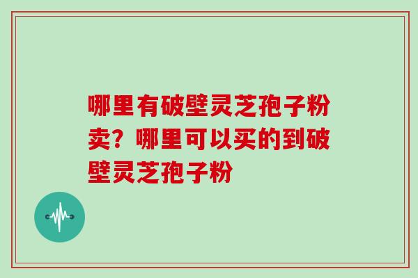 哪里有破壁灵芝孢子粉卖？哪里可以买的到破壁灵芝孢子粉
