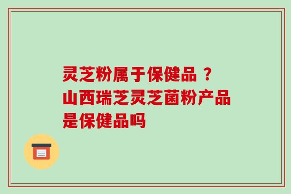灵芝粉属于保健品 ？山西瑞芝灵芝菌粉产品是保健品吗