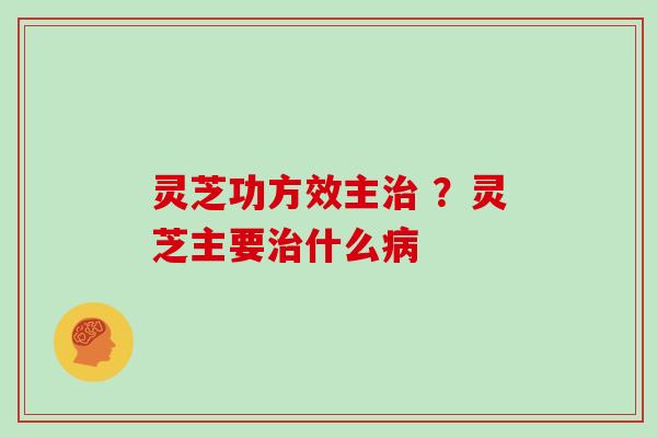灵芝功方效主治 ?灵芝主要治什么病