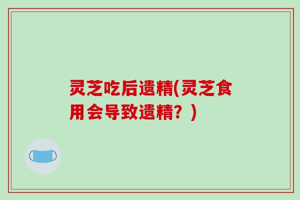 灵芝吃后遗精(灵芝食用会导致遗精？)