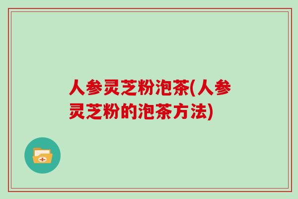 人参灵芝粉泡茶(人参灵芝粉的泡茶方法)