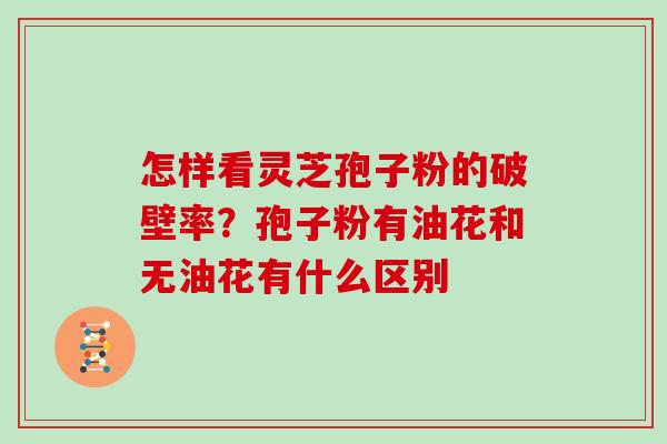 怎样看灵芝孢子粉的破壁率?孢子粉有油花和无油花有什么区别
