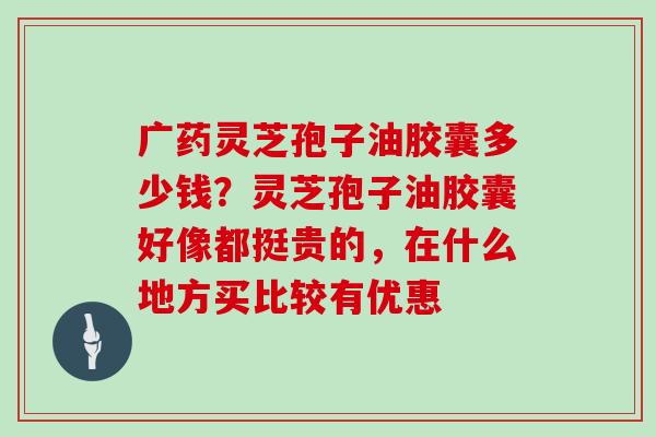 广药灵芝孢子油胶囊多少钱？灵芝孢子油胶囊好像都挺贵的，在什么地方买比较有优惠
