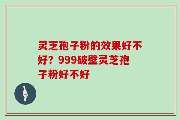 灵芝孢子粉的效果好不好？999破壁灵芝孢子粉好不好