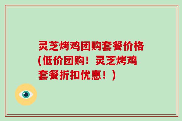 灵芝烤鸡团购套餐价格(低价团购！灵芝烤鸡套餐折扣优惠！)