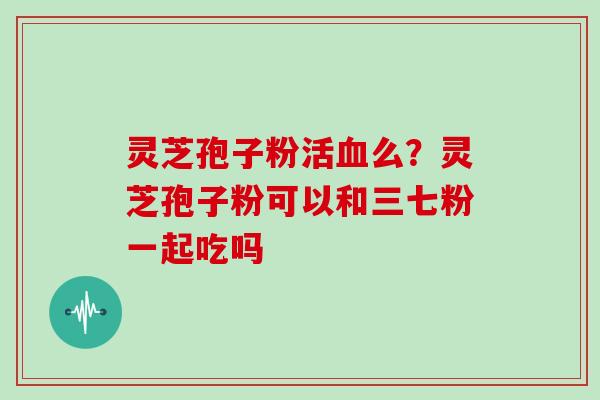 灵芝孢子粉活血么？灵芝孢子粉可以和三七粉一起吃吗