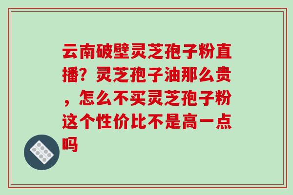 云南破壁灵芝孢子粉直播？灵芝孢子油那么贵，怎么不买灵芝孢子粉这个性价比不是高一点吗