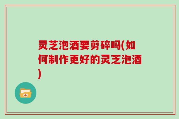 灵芝泡酒要剪碎吗(如何制作更好的灵芝泡酒)