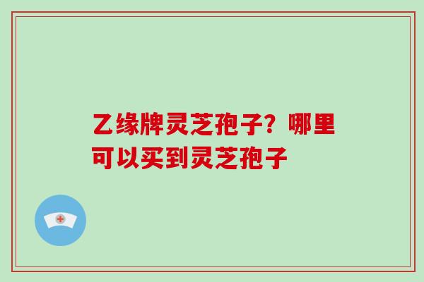 乙缘牌灵芝孢子？哪里可以买到灵芝孢子