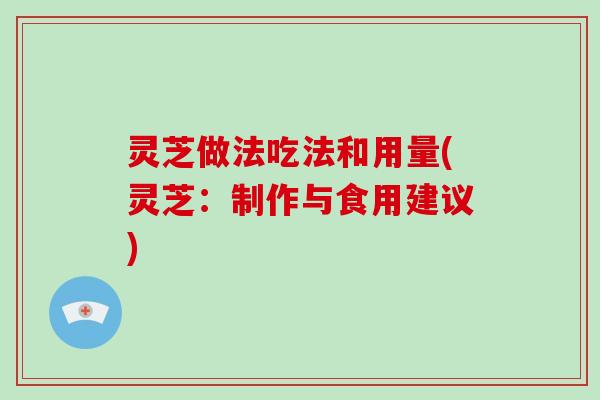 灵芝做法吃法和用量(灵芝：制作与食用建议)