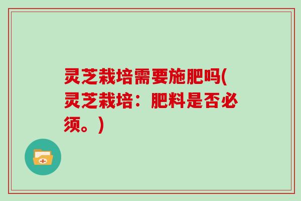 灵芝栽培需要施肥吗(灵芝栽培:肥料是否必须。)
