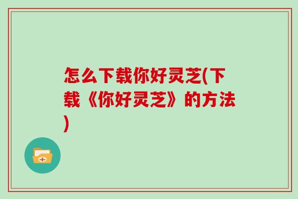怎么下载你好灵芝(下载《你好灵芝》的方法)