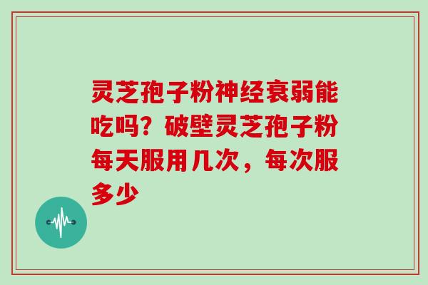 灵芝孢子粉神经衰弱能吃吗？破壁灵芝孢子粉每天服用几次，每次服多少