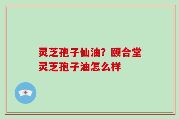 灵芝孢子仙油?颐合堂灵芝孢子油怎么样