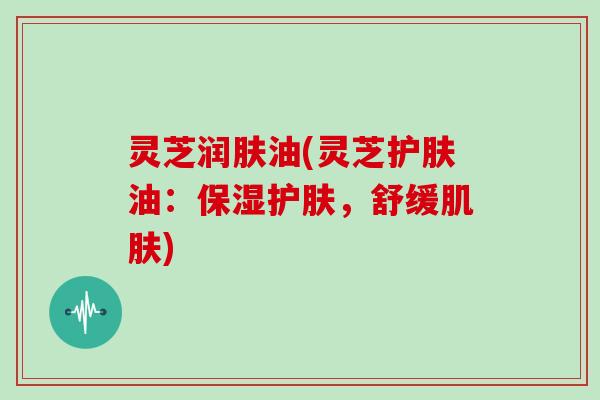 灵芝润肤油(灵芝护肤油:保湿护肤,舒缓肌肤)