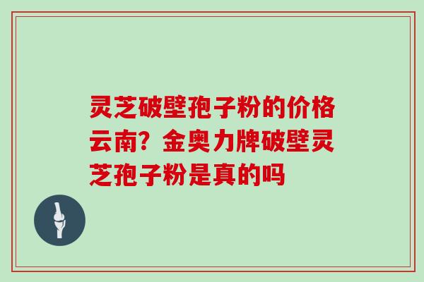 灵芝破壁孢子粉的价格云南?金奥力牌破壁灵芝孢子粉是真的吗