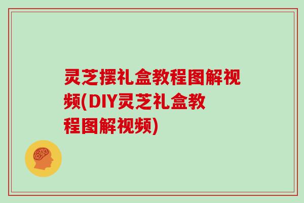 灵芝摆礼盒教程图解视频(DIY灵芝礼盒教程图解视频)