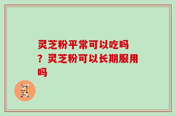 灵芝粉平常可以吃吗 ？灵芝粉可以长期服用吗