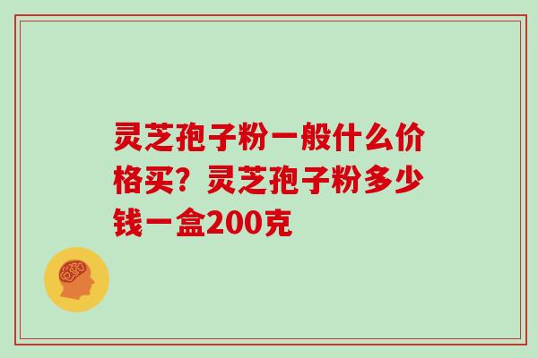 灵芝孢子粉一般什么价格买?灵芝孢子粉多少钱一盒200克