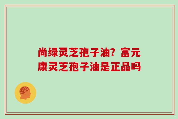 尚绿灵芝孢子油?富元康灵芝孢子油是正品吗