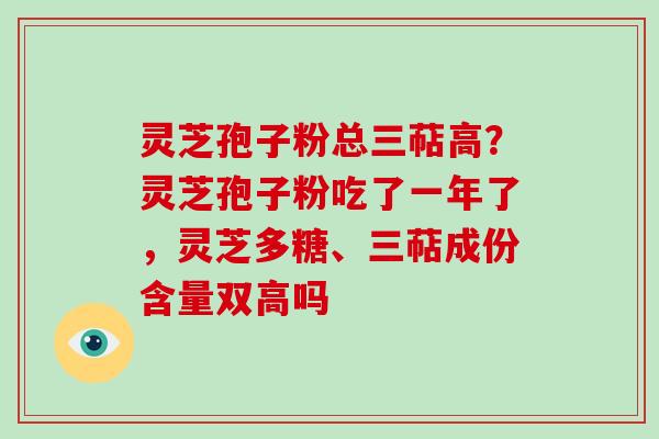 灵芝孢子粉总三萜高?灵芝孢子粉吃了一年了,灵芝多糖、三萜成份含量双高吗