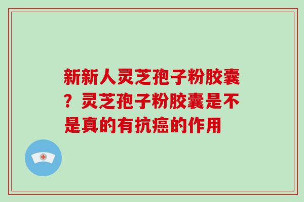 新新人灵芝孢子粉胶囊?灵芝孢子粉胶囊是不是真的有抗癌的作用