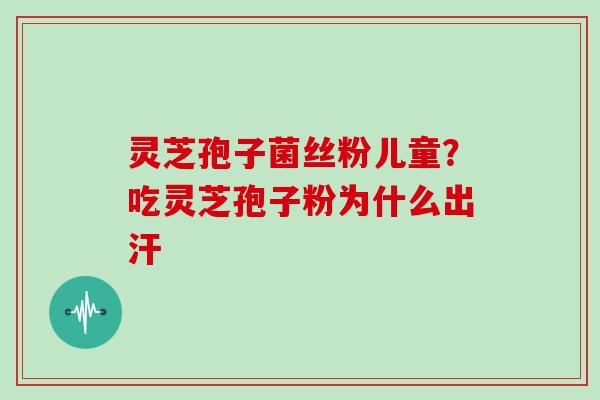 灵芝孢子菌丝粉儿童?吃灵芝孢子粉为什么出汗