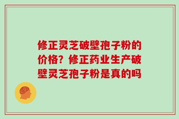 修正灵芝破壁孢子粉的价格？修正药业生产破壁灵芝孢子粉是真的吗