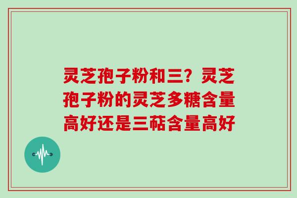 灵芝孢子粉和三?灵芝孢子粉的灵芝多糖含量高好还是三萜含量高好