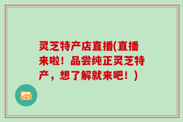 灵芝特产店直播(直播来啦!品尝纯正灵芝特产,想了解就来吧!)