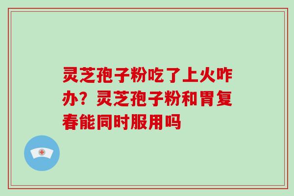 灵芝孢子粉吃了上火咋办?灵芝孢子粉和胃复春能同时服用吗