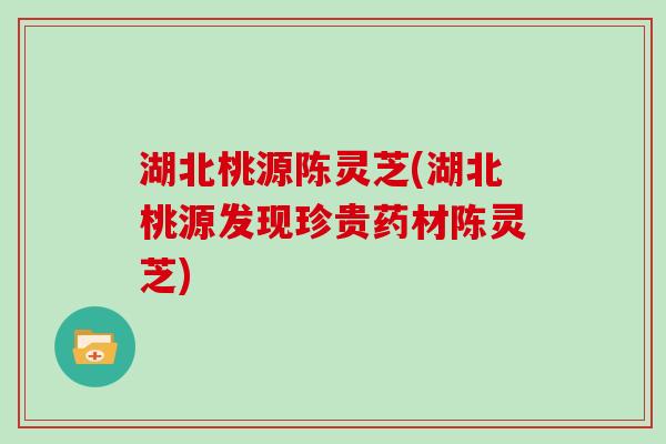 湖北桃源陈灵芝(湖北桃源发现珍贵药材陈灵芝)