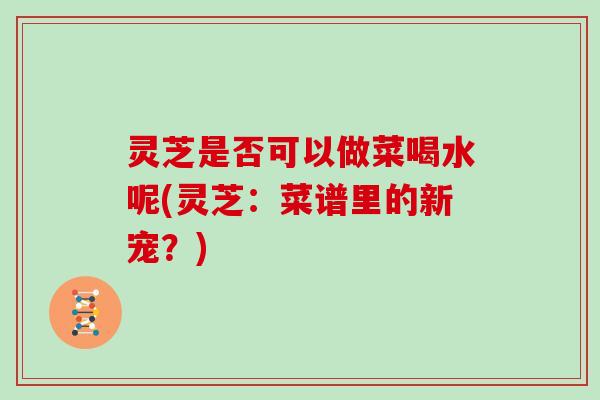 灵芝是否可以做菜喝水呢(灵芝：菜谱里的新宠？)