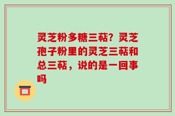 灵芝粉多糖三萜？灵芝孢子粉里的灵芝三萜和总三萜，说的是一回事吗