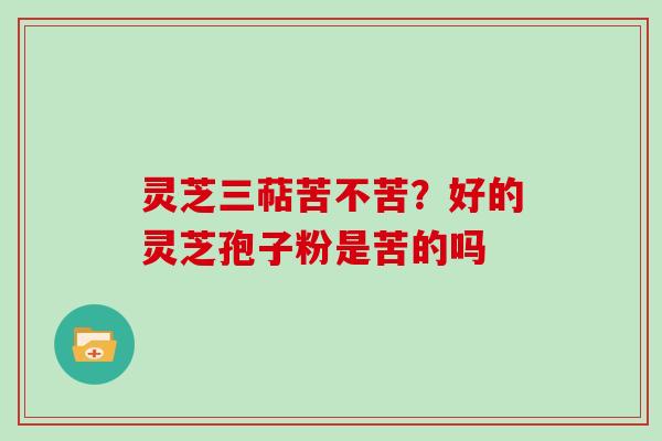 灵芝三萜苦不苦?好的灵芝孢子粉是苦的吗