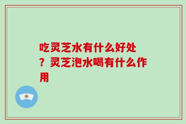 吃灵芝水有什么好处 ?灵芝泡水喝有什么作用