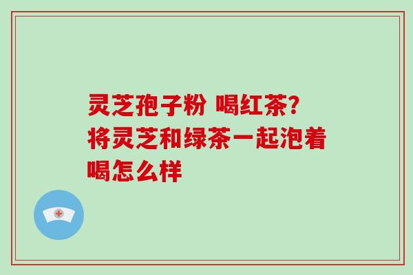 灵芝孢子粉 喝红茶？将灵芝和绿茶一起泡着喝怎么样