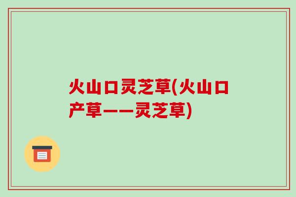 火山口灵芝草(火山口产草——灵芝草)
