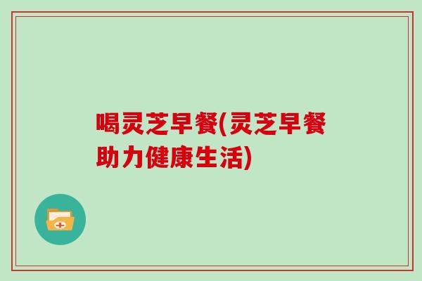 喝灵芝早餐(灵芝早餐助力健康生活)