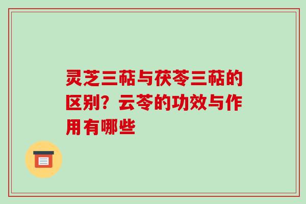 灵芝三萜与茯苓三萜的区别?云苓的功效与作用有哪些