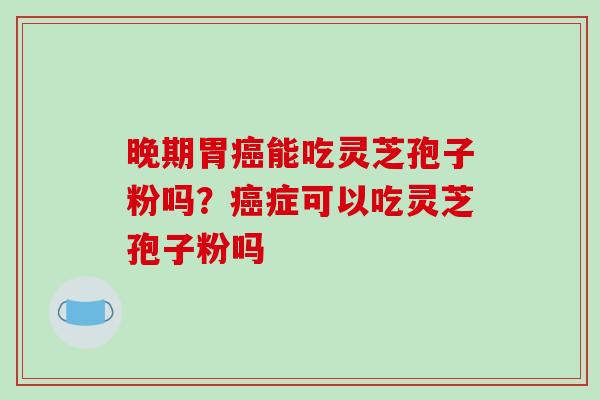 晚期胃癌能吃灵芝孢子粉吗?癌症可以吃灵芝孢子粉吗