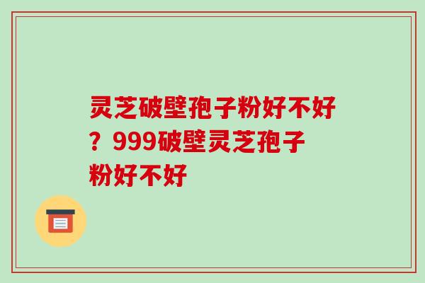灵芝破壁孢子粉好不好？999破壁灵芝孢子粉好不好