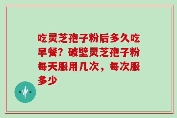 吃灵芝孢子粉后多久吃早餐？破壁灵芝孢子粉每天服用几次，每次服多少