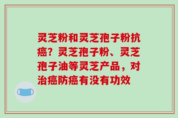灵芝粉和灵芝孢子粉抗癌？灵芝孢子粉、灵芝孢子油等灵芝产品，对治癌防癌有没有功效