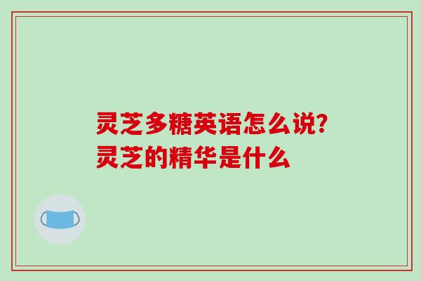 灵芝多糖英语怎么说?灵芝的精华是什么