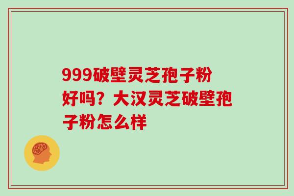 999破壁灵芝孢子粉好吗？大汉灵芝破壁孢子粉怎么样